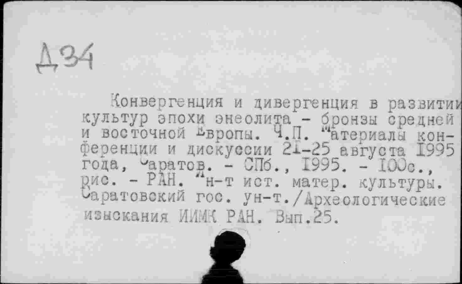 ﻿конвергенция и дивергенция в развитие культур эпохи энеолита - бронзы средней и восточной Европы. Ч.П. Материалы конференции и дискуссии 21-25 августа 1995 года, ^аратов. - СПб., 1995. - lôüc., рис. - РАН. #1н-т ист. матер, культуры, саратовский гос. ун-т./Археологические изыскания ИИМК РАН. Зып.25.